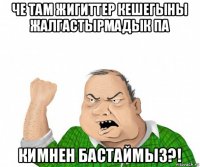 че там жигиттер кешегыны жалгастырмадык па кимнен бастаймыз?!