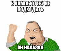 к компьютеру не подходить он наказан