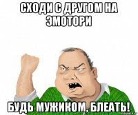 сходи с другом на эмотори будь мужиком, блеать!