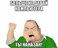 больше не давай компьютера ты наказан!