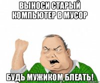 выноси старый компьютер в мусор будь мужиком блеать!