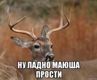  ну ладно маюша прости