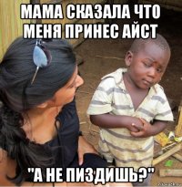 мама сказала что меня принес айст "а не пиздишь?"