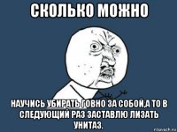 сколько можно научись убирать говно за собой,а то в следующий раз заставлю лизать унитаз.