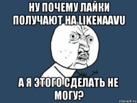 ну почему лайки получают на likenaavu а я этого сделать не могу?