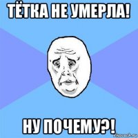 тётка не умерла! ну почему?!