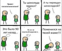 Привет папапапапапапаня! Ты шоколада переел? А ты переедал шоколадкой? Это было 90 лет назад... Но из-зи перевозбуждения я... Поженился на твоей маме!!!