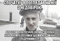 спочатку я поглядав на неї з недовірою. але коли вона почала запивати коньк коньяком,я зрозумів, що ми неодмінно подружимося!