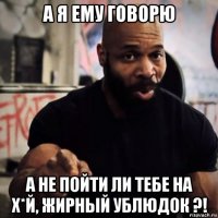 а я ему говорю а не пойти ли тебе на х*й, жирный ублюдок ?!