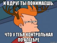 и вдруг ты понимаешь. что у тебя контрольная по алгебре