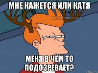 мне кажется или катя меня в чём то подозревает?