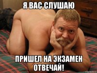 я вас слушаю пришел на экзамен отвечай!