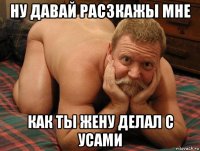 ну давай расзкажы мне как ты жену делал с усами