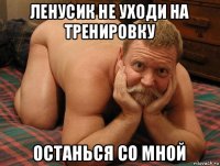 ленусик не уходи на тренировку останься со мной