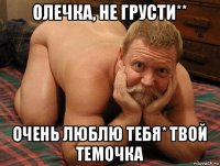 олечка, не грусти** очень люблю тебя* твой темочка