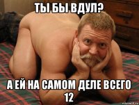 ты бы вдул? а ей на самом деле всего 12