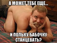 а может тебе еще... и польку-бабочку станцевать?