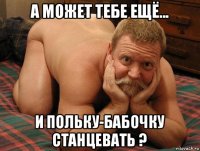 а может тебе ещё... и польку-бабочку станцевать ?