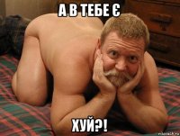 а в тебе є хуй?!