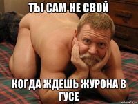 ты сам не свой когда ждешь журона в гусе