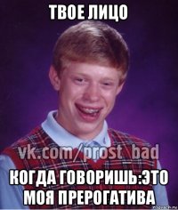 твое лицо когда говоришь:это моя прерогатива