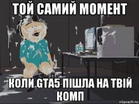 той самий момент коли gta5 пішла на твій комп