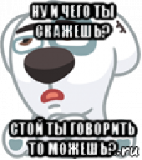 ну и чего ты скажешь? стой ты говорить то можешь?