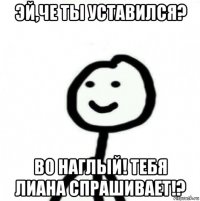 эй,че ты уставился? во наглый! тебя лиана спрашивает!?