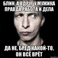 блин, а вдруг у мужика правда работа и дела да не, бред какой-то, он всё врёт