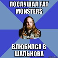 послушал fat monsters влюбился в шальнова