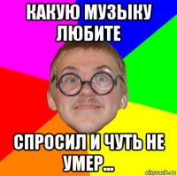 какую музыку любите спросил и чуть не умер...