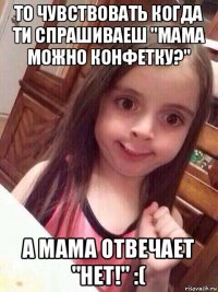 то чувствовать когда ти спрашиваеш "мама можно конфетку?" а мама отвечает "нет!" :(