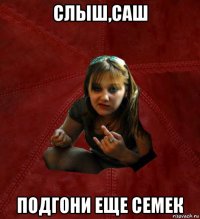 слыш,саш подгони еще семек