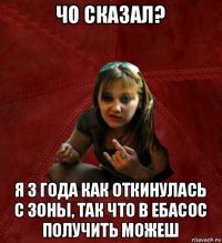 чо сказал? я 3 года как откинулась с зоны, так что в ебасос получить можеш