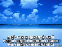  а всё - таки он один такой. такой родной, вредный, любимый, а главное мой. и никто с ним не сравнится