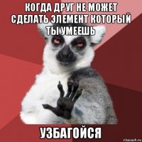 когда друг не может сделать элемент который ты умеешь узбагойся