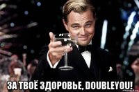  за твоё здоровье, doubleyou!