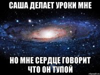 саша делает уроки мне но мне сердце говорит что он тупой