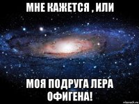 мне кажется , или моя подруга лера офигена!