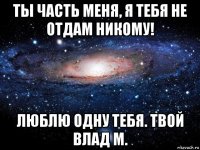 ты часть меня, я тебя не отдам никому! люблю одну тебя. твой влад м.