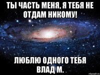 ты часть меня, я тебя не отдам никому! люблю одного тебя влад м.