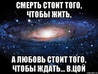 смерть стоит того, чтобы жить, а любовь стоит того, чтобы ждать… в.цой