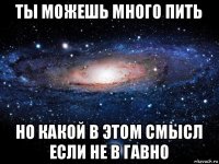 ты можешь много пить но какой в этом смысл если не в гавно