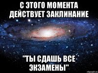 с этого момента действует заклинание "ты сдашь все экзамены"