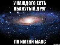 у каждого есть ибанутый друг по имени макс