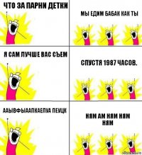 ЧТО ЗА ПАРНИ ДЕТКИ МЫ ЕДИМ БАБАК КАК ТЫ Я САМ ЛУЧШЕ ВАС СъЕМ спустя 1987 часов. ААЫвфыаАПКАЕПУа пЕУЦк Ням Ам НЯм ням ням