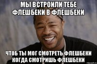 мы встроили тебе флешбеки в флешбеки чтоб ты мог смотреть флешбеки когда смотришь флешбеки