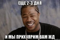 еще 2-3 дня и мы прихуярим вам жд