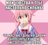 мои чувства к тебе настолько сильны что настанет день, когда они выплеснуться наружу вместе с твоей кровью