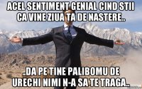 acel sentiment genial cind stii ca vine ziua ta de nastere.. ..da pe tine palibomu de urechi nimi n-a sa te traga..